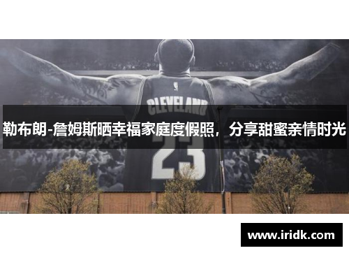勒布朗-詹姆斯晒幸福家庭度假照，分享甜蜜亲情时光
