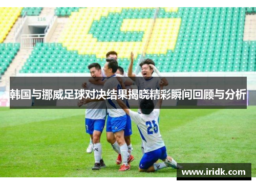 韩国与挪威足球对决结果揭晓精彩瞬间回顾与分析