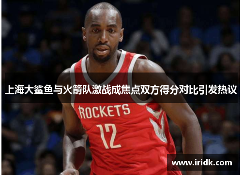 上海大鲨鱼与火箭队激战成焦点双方得分对比引发热议